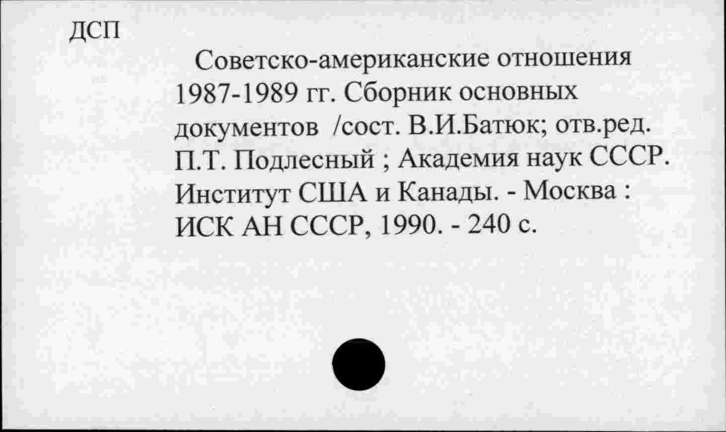 ﻿Советско-американские отношения 1987-1989 гг. Сборник основных документов /сост. В.И.Батюк; отв.ред. П.Т. Подлесный ; Академия наук СССР. Институт США и Канады. - Москва : ИСК АН СССР, 1990. - 240 с.